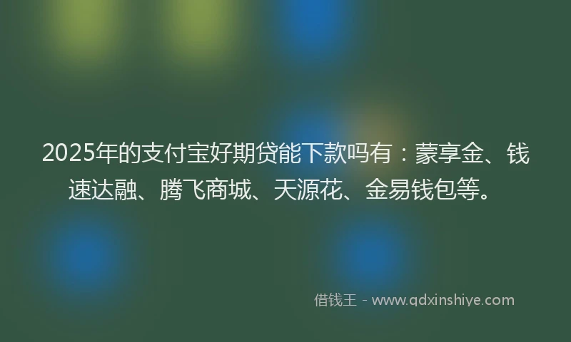 2025年的支付宝好期贷能下款吗有：蒙享金、钱速达融、腾飞商城、天源花、金易钱包等。