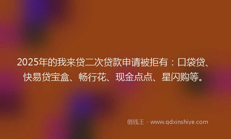 2025年的我来贷二次贷款申请被拒有：口袋贷、快易贷宝盒、畅行花、现金点点、星闪购等。