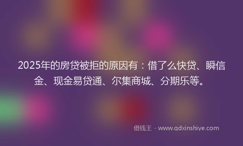2025年的房贷被拒的原因有：借了么快贷、瞬信金、现金易贷通、尔集商城、分期乐等。