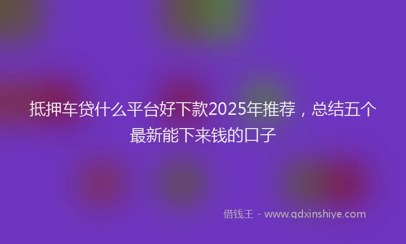 抵押车贷什么平台好下款2025年推荐，总结五个最新能下来钱的口子