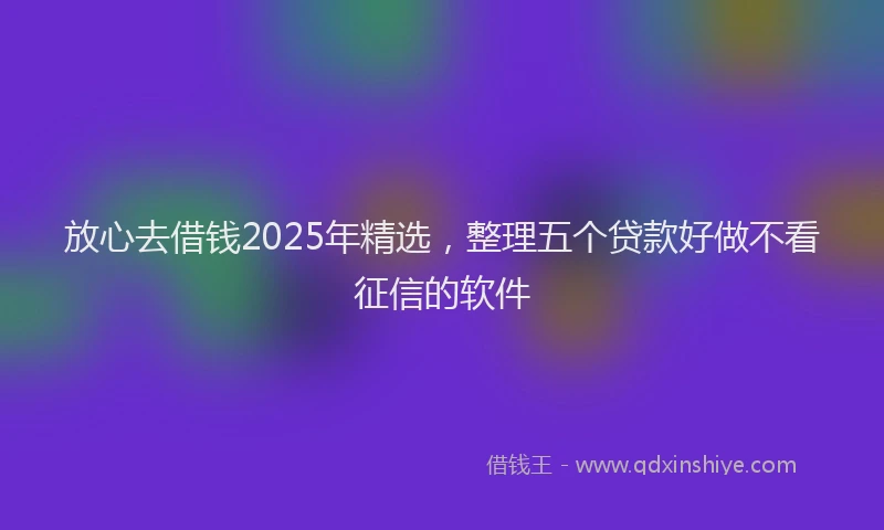 放心去借钱2025年精选，整理五个贷款好做不看征信的软件