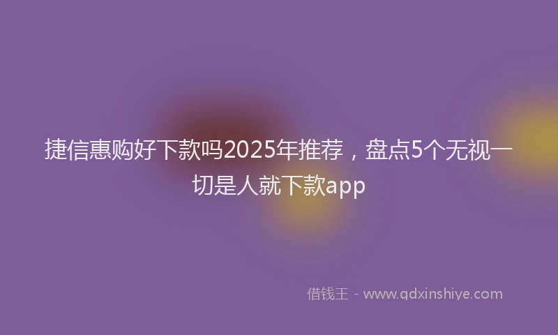 捷信惠购好下款吗2025年推荐，盘点5个无视一切是人就下款app