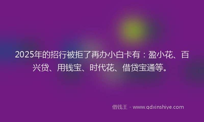 2025年的招行被拒了再办小白卡有：盈小花、百兴贷、用钱宝、时代花、借贷宝通等。