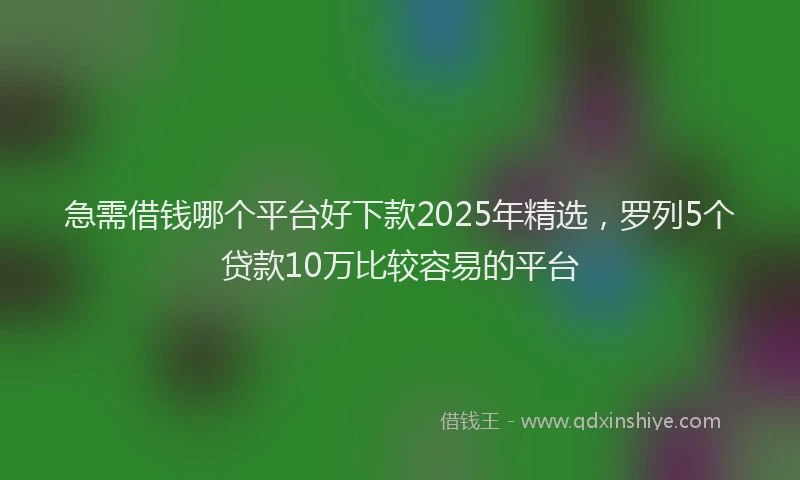 急需借钱哪个平台好下款2025年精选，罗列5个贷款10万比较容易的平台