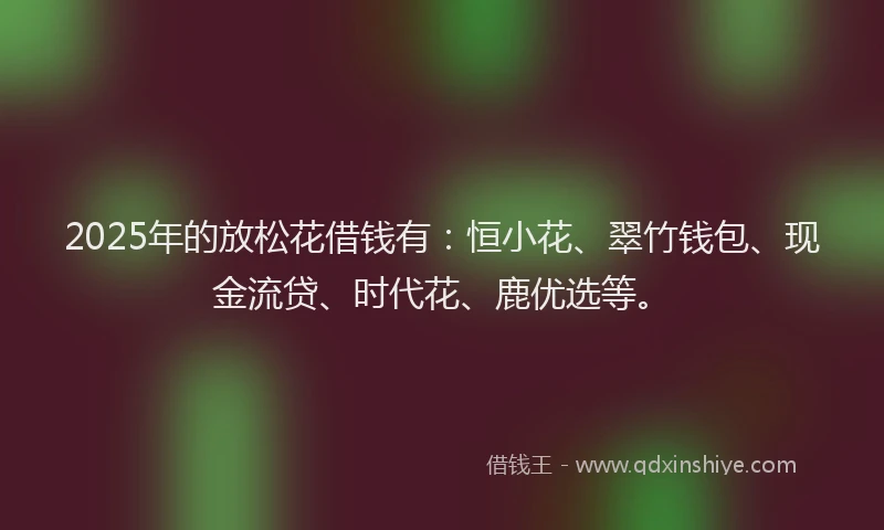 2025年的放松花借钱有：恒小花、翠竹钱包、现金流贷、时代花、鹿优选等。