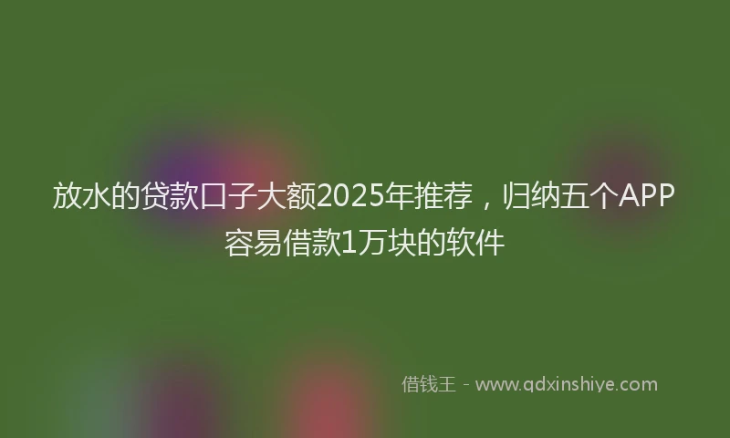 放水的贷款口子大额2025年推荐，归纳五个APP容易借款1万块的软件