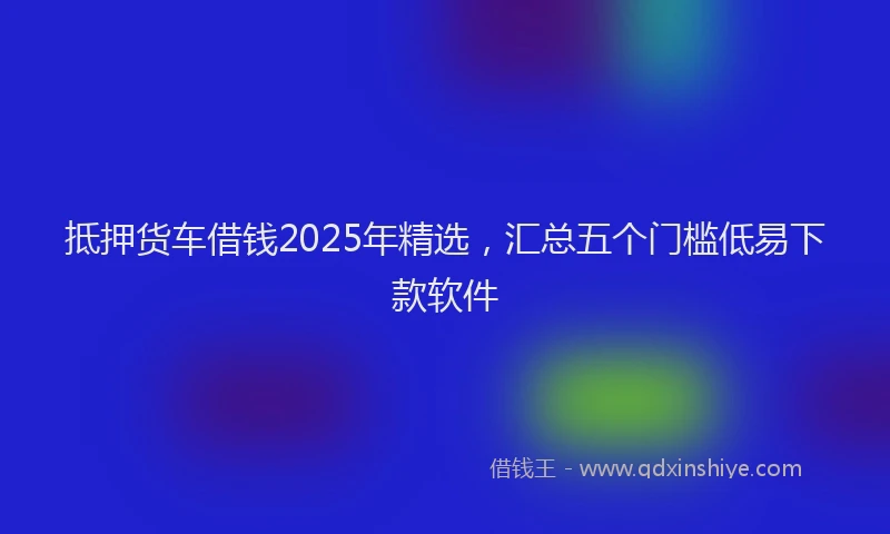 抵押货车借钱2025年精选，汇总五个门槛低易下款软件