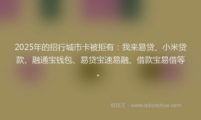 2025年的招行城市卡被拒有：我来易贷、小米贷款、融通宝钱包、易贷宝速易融、借款宝易借等。