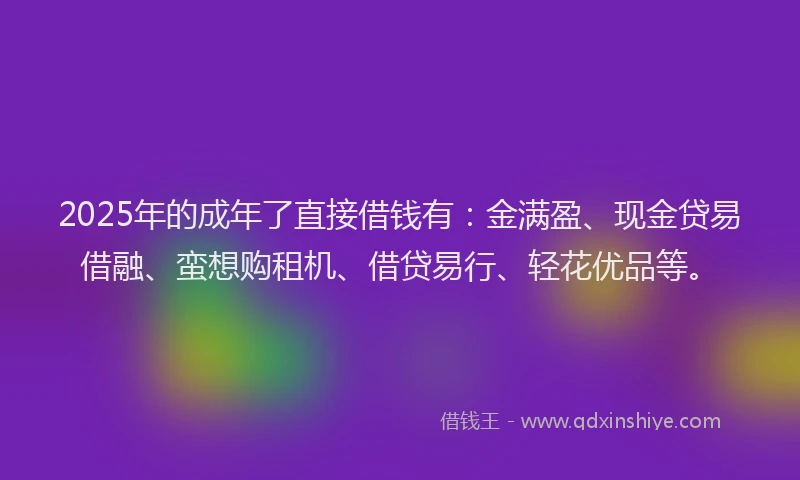 2025年的成年了直接借钱有：金满盈、现金贷易借融、蛮想购租机、借贷易行、轻花优品等。
