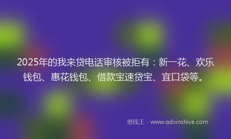 2025年的我来贷电话审核被拒有：新一花、欢乐钱包、惠花钱包、借款宝速贷宝、宜口袋等。