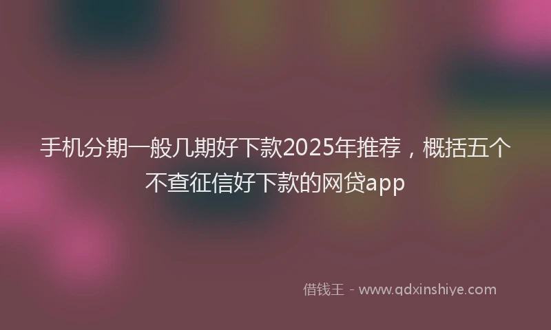 手机分期一般几期好下款2025年推荐，概括五个不查征信好下款的网贷app