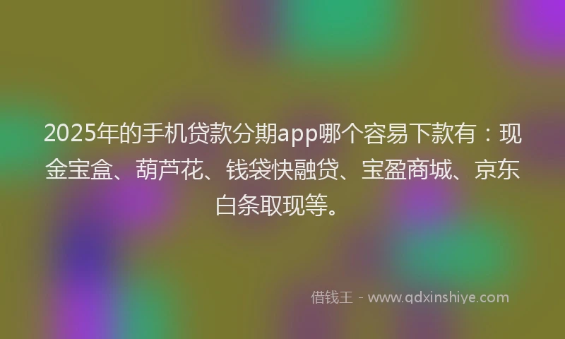 2025年的手机贷款分期app哪个容易下款有：现金宝盒、葫芦花、钱袋快融贷、宝盈商城、京东白条取现等。
