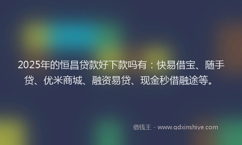 2025年的恒昌贷款好下款吗有：快易借宝、随手贷、优米商城、融资易贷、现金秒借融途等。