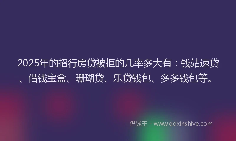 2025年的招行房贷被拒的几率多大有：钱站速贷、借钱宝盒、珊瑚贷、乐贷钱包、多多钱包等。