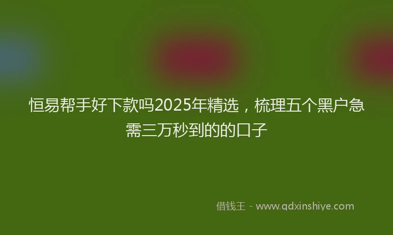 恒易帮手好下款吗2025年精选，梳理五个黑户急需三万秒到的的口子