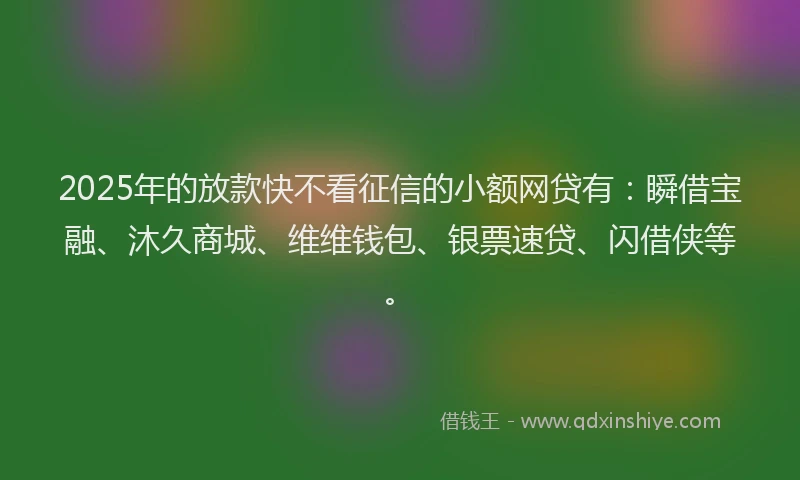 2025年的放款快不看征信的小额网贷有：瞬借宝融、沐久商城、维维钱包、银票速贷、闪借侠等。