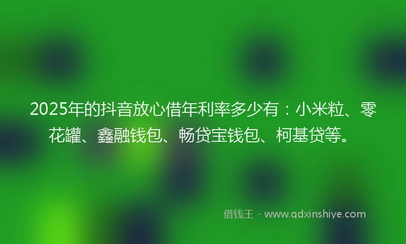 2025年的抖音放心借年利率多少有：小米粒、零花罐、鑫融钱包、畅贷宝钱包、柯基贷等。