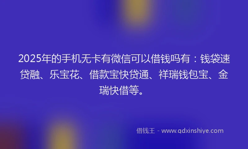 2025年的手机无卡有微信可以借钱吗有：钱袋速贷融、乐宝花、借款宝快贷通、祥瑞钱包宝、金瑞快借等。
