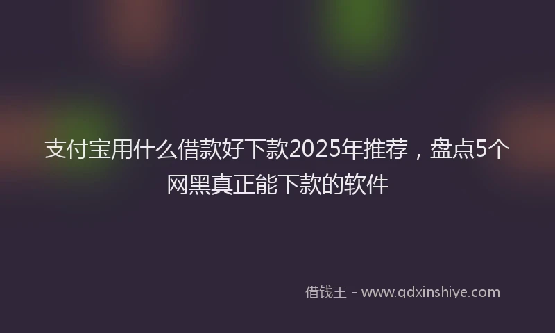 支付宝用什么借款好下款2025年推荐，盘点5个网黑真正能下款的软件