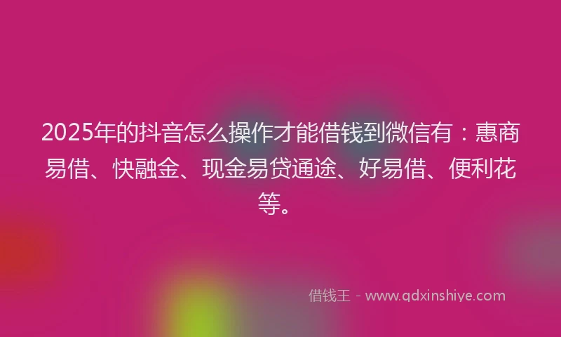 2025年的抖音怎么操作才能借钱到微信有：惠商易借、快融金、现金易贷通途、好易借、便利花等。