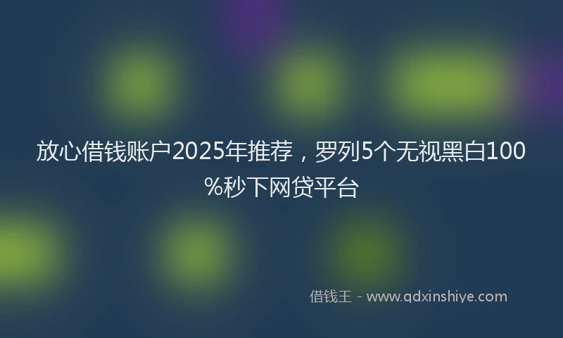 放心借钱账户2025年推荐，罗列5个无视黑白100%秒下网贷平台