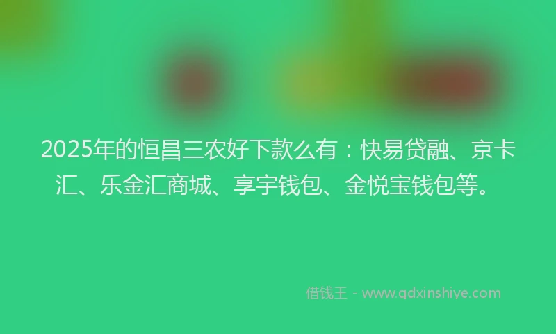 2025年的恒昌三农好下款么有：快易贷融、京卡汇、乐金汇商城、享宇钱包、金悦宝钱包等。