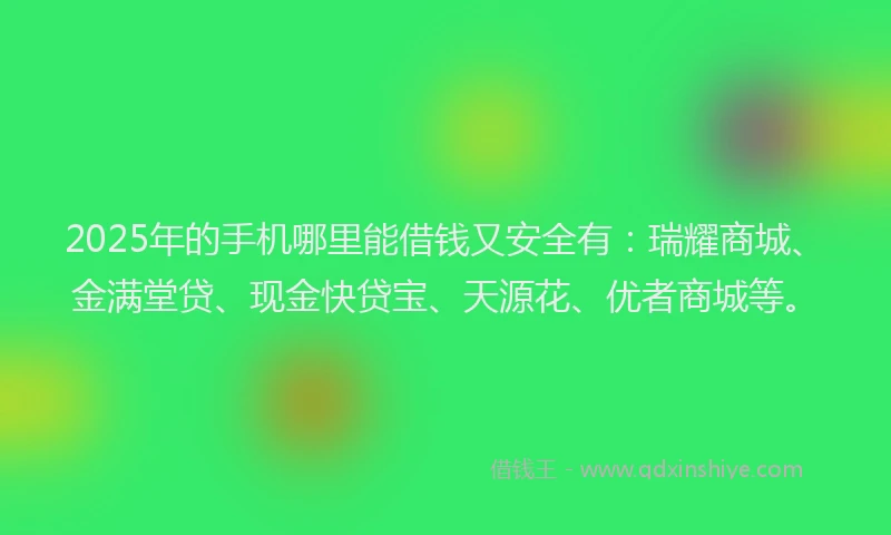2025年的手机哪里能借钱又安全有：瑞耀商城、金满堂贷、现金快贷宝、天源花、优者商城等。