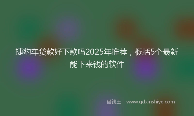 捷豹车贷款好下款吗2025年推荐，概括5个最新能下来钱的软件