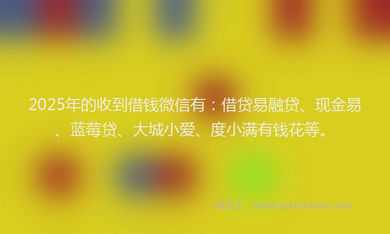 2025年的收到借钱微信有：借贷易融贷、现金易、蓝莓贷、大城小爱、度小满有钱花等。