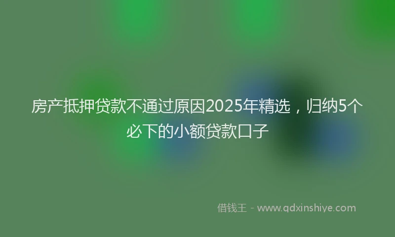 房产抵押贷款不通过原因2025年精选，归纳5个必下的小额贷款口子