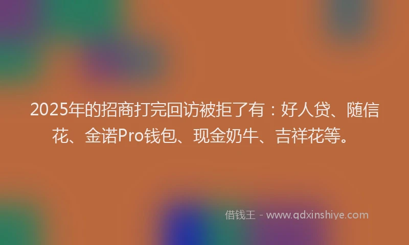 2025年的招商打完回访被拒了有：好人贷、随信花、金诺Pro钱包、现金奶牛、吉祥花等。
