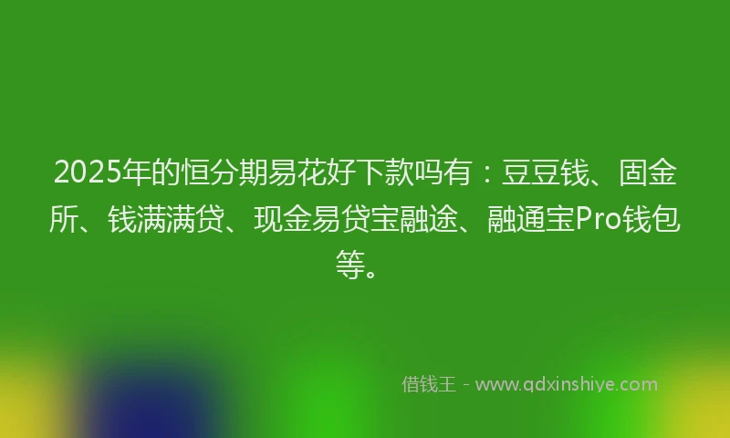 2025年的恒分期易花好下款吗有：豆豆钱、固金所、钱满满贷、现金易贷宝融途、融通宝Pro钱包等。