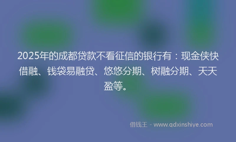 2025年的成都贷款不看征信的银行有：现金侠快借融、钱袋易融贷、悠悠分期、树融分期、天天盈等。