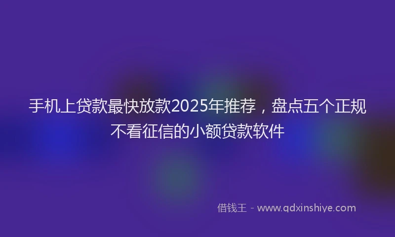 手机上贷款最快放款2025年推荐，盘点五个正规不看征信的小额贷款软件