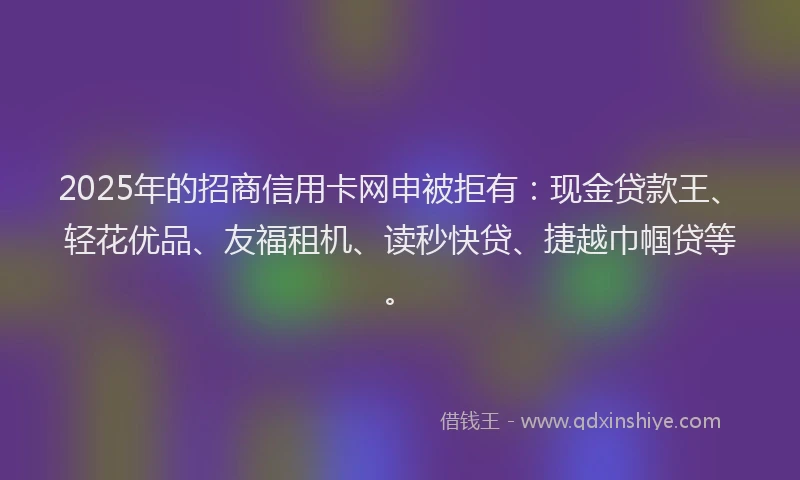 2025年的招商信用卡网申被拒有：现金贷款王、轻花优品、友福租机、读秒快贷、捷越巾帼贷等。