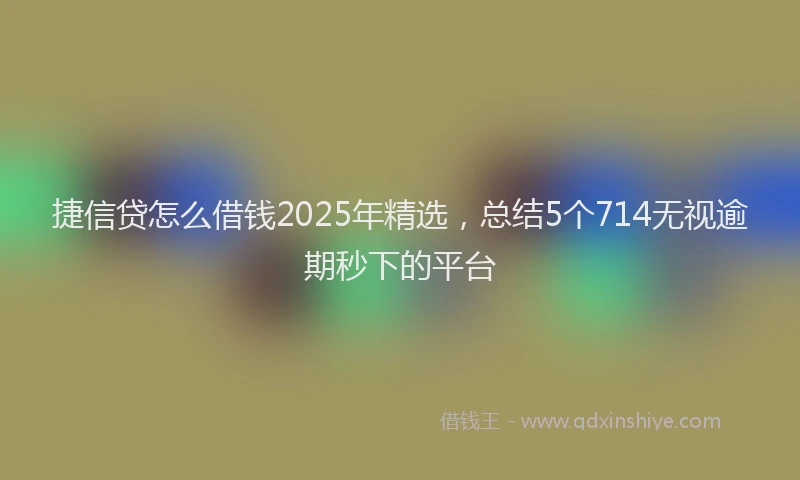 捷信贷怎么借钱2025年精选，总结5个714无视逾期秒下的平台