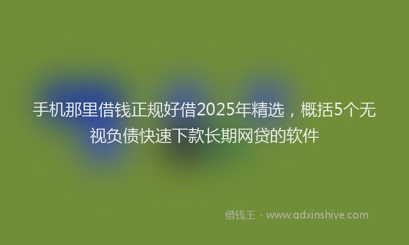 手机那里借钱正规好借2025年精选，概括5个无视负债快速下款长期网贷的软件
