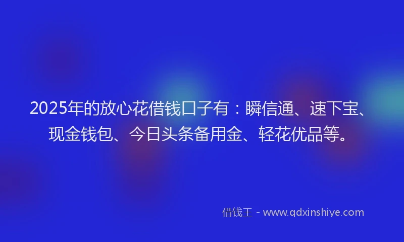 2025年的放心花借钱口子有：瞬信通、速下宝、现金钱包、今日头条备用金、轻花优品等。