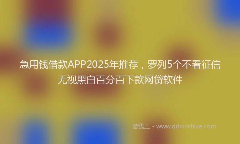 急用钱借款APP2025年推荐，罗列5个不看征信无视黑白百分百下款网贷软件