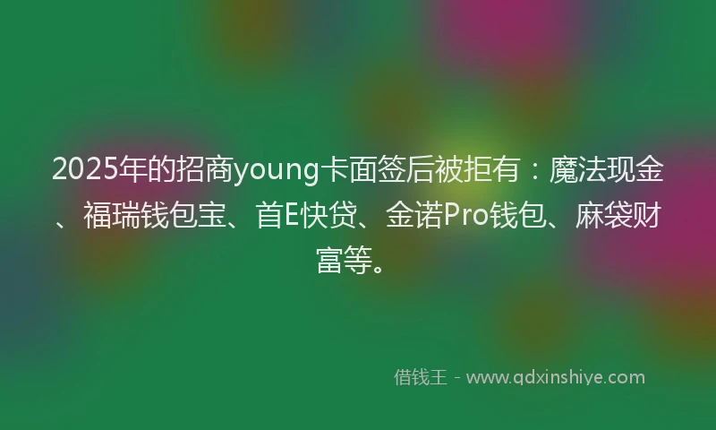 2025年的招商young卡面签后被拒有：魔法现金、福瑞钱包宝、首E快贷、金诺Pro钱包、麻袋财富等。