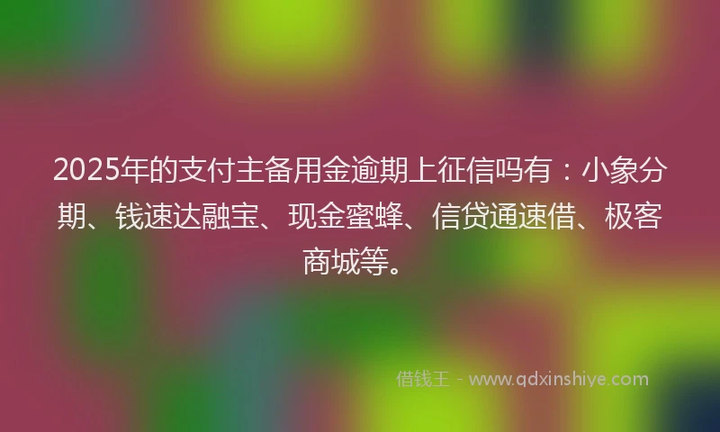 2025年的支付主备用金逾期上征信吗有：小象分期、钱速达融宝、现金蜜蜂、信贷通速借、极客商城等。
