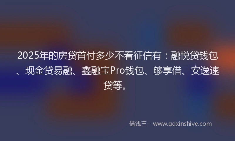 2025年的房贷首付多少不看征信有：融悦贷钱包、现金贷易融、鑫融宝Pro钱包、够享借、安逸速贷等。