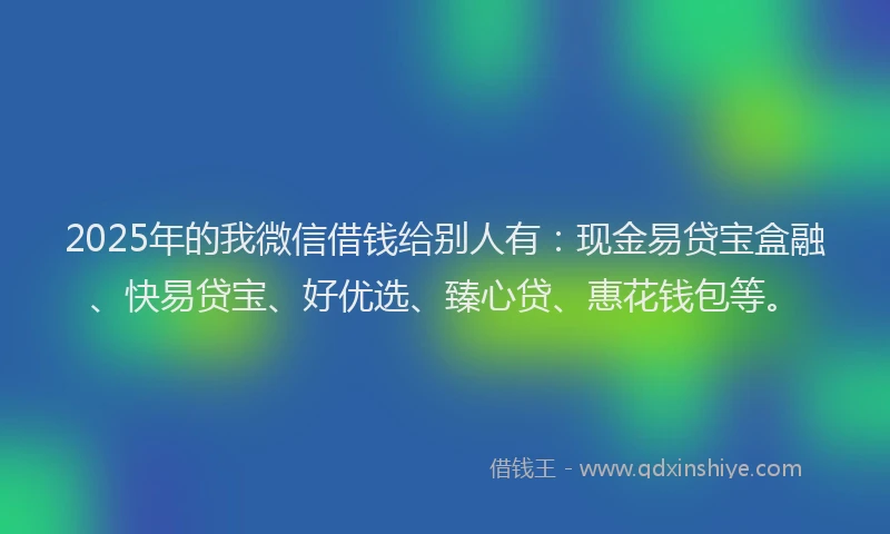 2025年的我微信借钱给别人有：现金易贷宝盒融、快易贷宝、好优选、臻心贷、惠花钱包等。