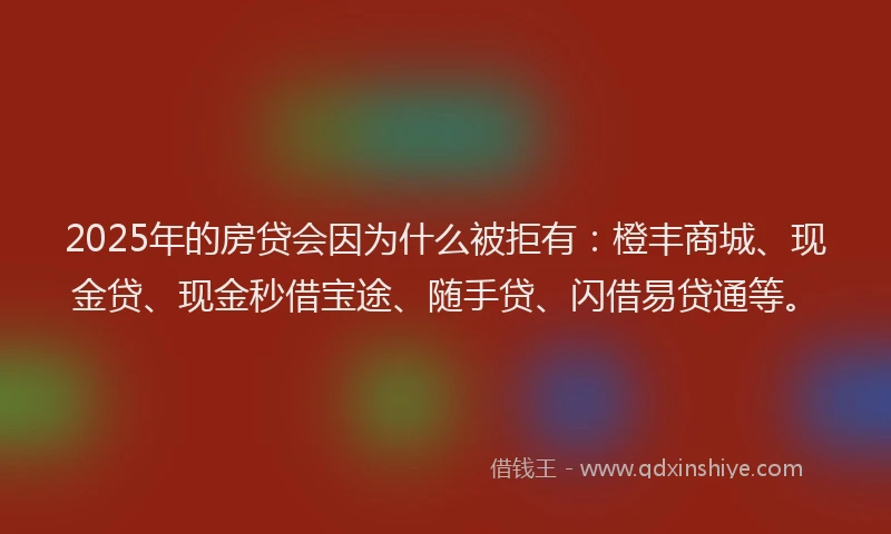 2025年的房贷会因为什么被拒有：橙丰商城、现金贷、现金秒借宝途、随手贷、闪借易贷通等。