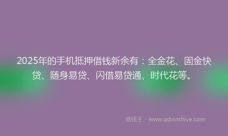 2025年的手机抵押借钱新余有：全金花、固金快贷、随身易贷、闪借易贷通、时代花等。