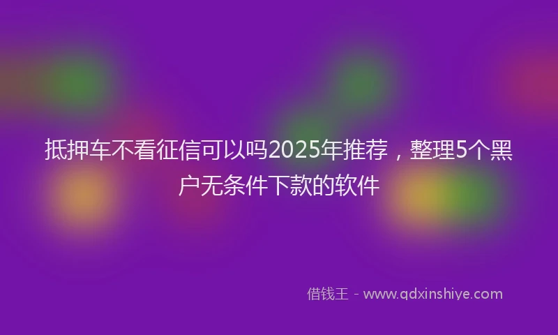 抵押车不看征信可以吗2025年推荐，整理5个黑户无条件下款的软件