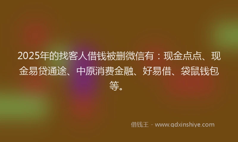 2025年的找客人借钱被删微信有：现金点点、现金易贷通途、中原消费金融、好易借、袋鼠钱包等。
