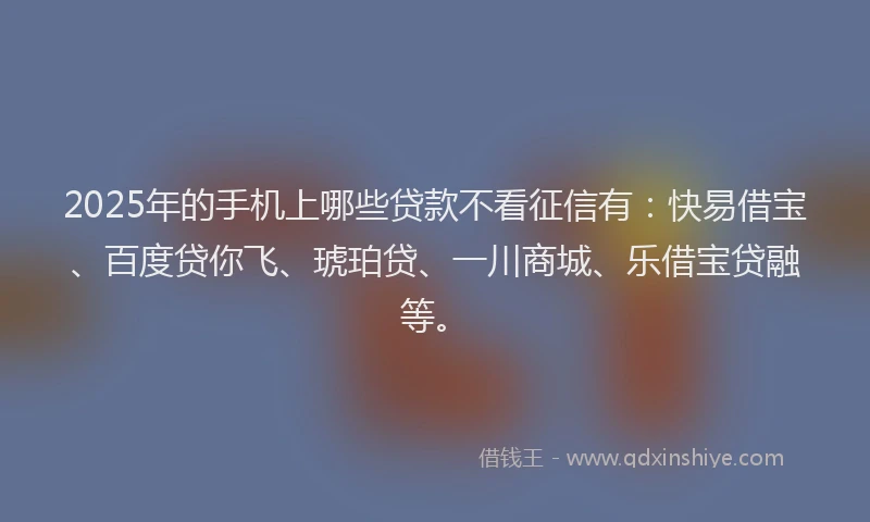 2025年的手机上哪些贷款不看征信有：快易借宝、百度贷你飞、琥珀贷、一川商城、乐借宝贷融等。