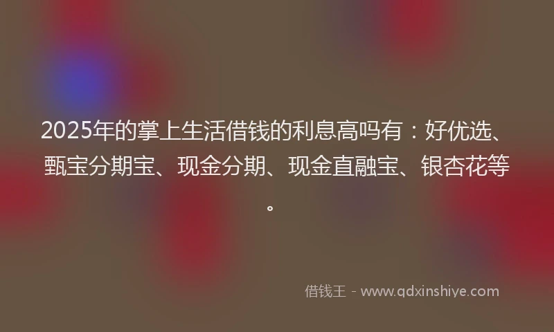 2025年的掌上生活借钱的利息高吗有：好优选、甄宝分期宝、现金分期、现金直融宝、银杏花等。