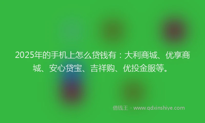 2025年的手机上怎么贷钱有：大利商城、优享商城、安心贷宝、吉祥购、优投金服等。